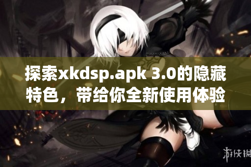 探索xkdsp.apk 3.0的隐藏特色，带给你全新使用体验！