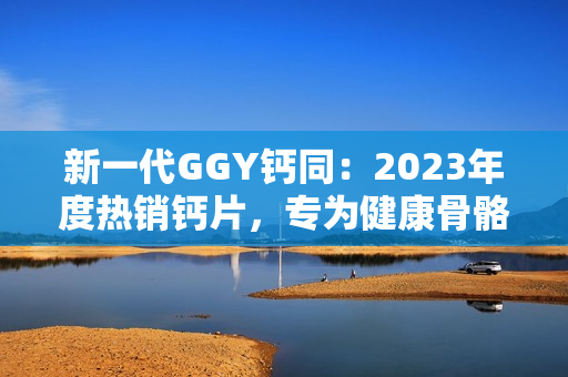 新一代GGY钙同：2023年度热销钙片，专为健康骨骼而设计