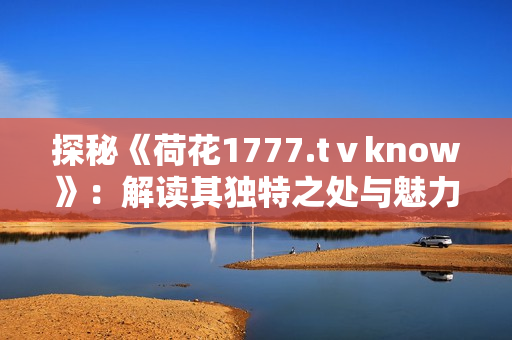 探秘《荷花1777.tⅴknow》：解读其独特之处与魅力