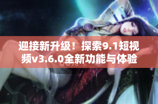 迎接新升级！探索9.1短视频v3.6.0全新功能与体验