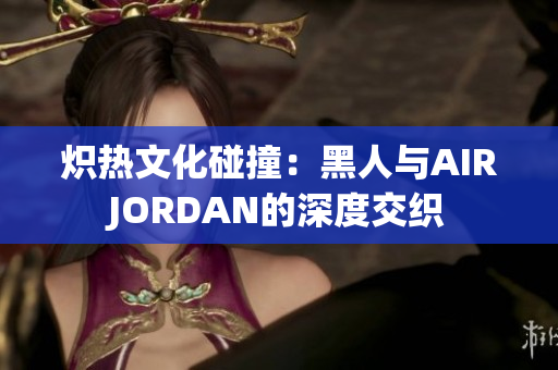 炽热文化碰撞：黑人与AIRJORDAN的深度交织