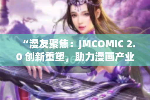 “漫友聚焦：JMCOMIC 2.0 创新重塑，助力漫画产业迈向新高度”