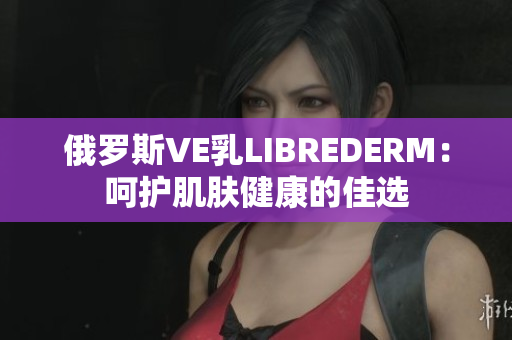 俄罗斯VE乳LIBREDERM：呵护肌肤健康的佳选