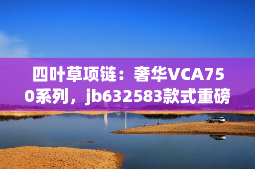 四叶草项链：奢华VCA750系列，jb632583款式重磅登场，绽放独特魅力