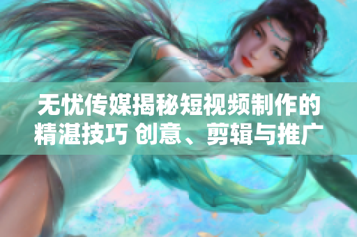 无忧传媒揭秘短视频制作的精湛技巧 创意、剪辑与推广的全方位指南