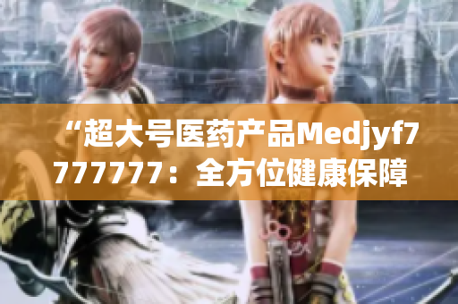 “超大号医药产品Medjyf7777777：全方位健康保障的完美选择！”