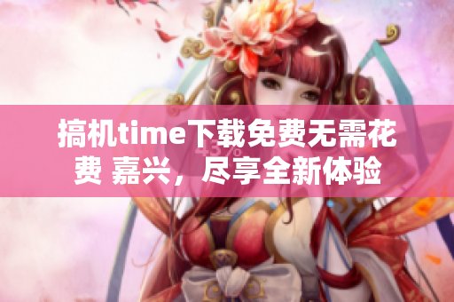 搞机time下载免费无需花费 嘉兴，尽享全新体验