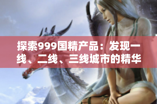 探索999国精产品：发现一线、二线、三线城市的精华之选