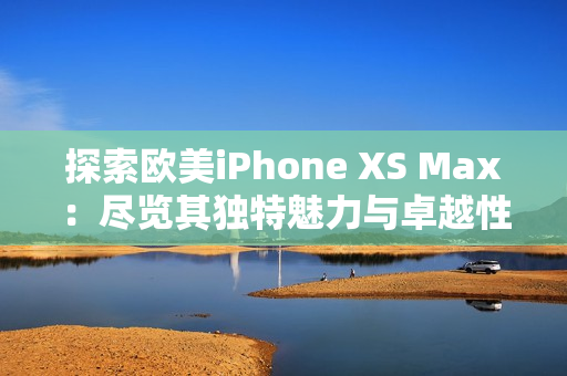 探索欧美iPhone XS Max：尽览其独特魅力与卓越性能