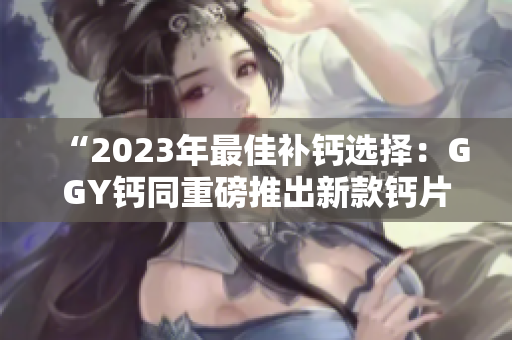 “2023年最佳补钙选择：GGY钙同重磅推出新款钙片！”