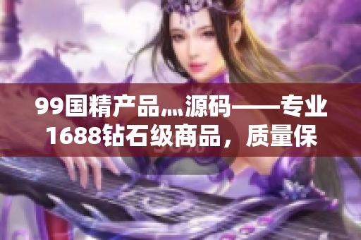 99国精产品灬源码——专业1688钻石级商品，质量保障