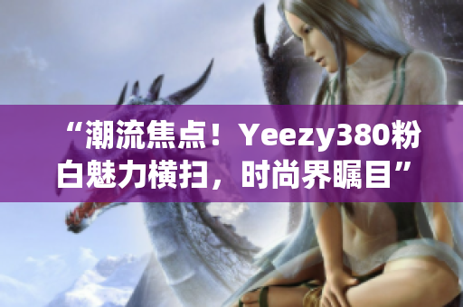 “潮流焦点！Yeezy380粉白魅力横扫，时尚界瞩目”