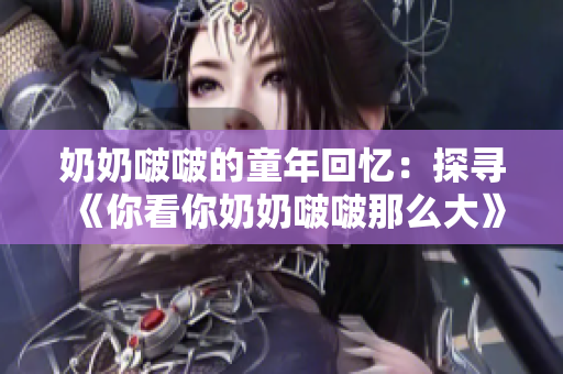 奶奶啵啵的童年回忆：探寻《你看你奶奶啵啵那么大》歌曲的温馨故事