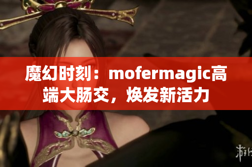 魔幻时刻：mofermagic高端大肠交，焕发新活力