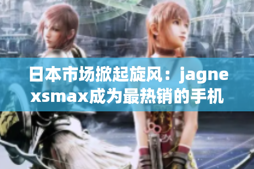 日本市场掀起旋风：jagnexsmax成为最热销的手机之一