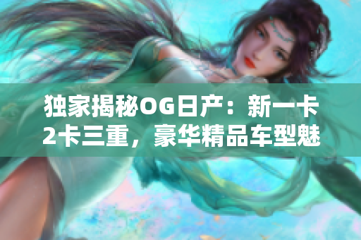 独家揭秘OG日产：新一卡2卡三重，豪华精品车型魅力无限