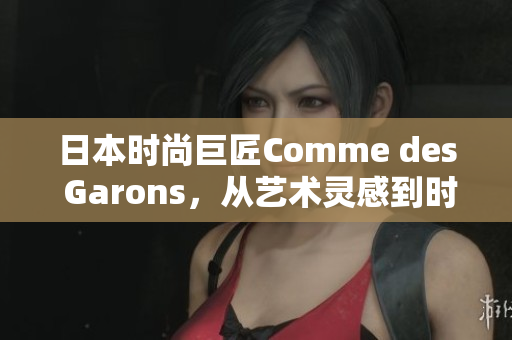 日本时尚巨匠Comme des Garons，从艺术灵感到时尚创新，开启新篇章