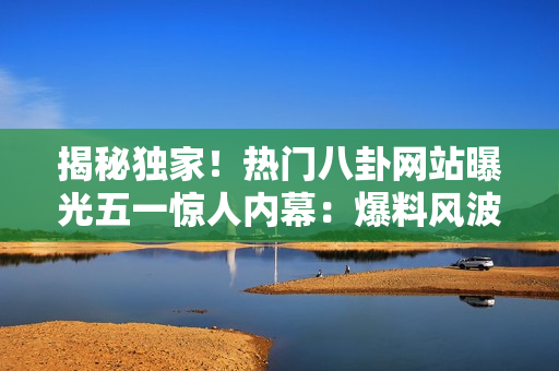 揭秘独家！热门八卦网站曝光五一惊人内幕：爆料风波引热议，你不可错过的细节！