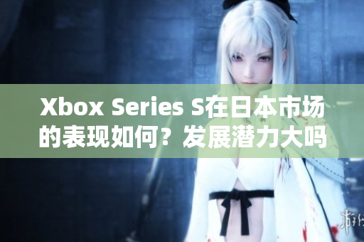 Xbox Series S在日本市场的表现如何？发展潜力大吗？