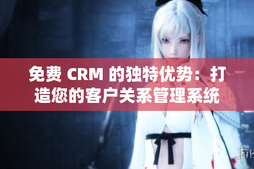 免费 CRM 的独特优势：打造您的客户关系管理系统