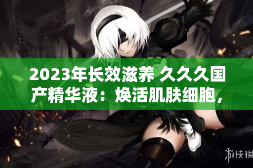 2023年长效滋养 久久久国产精华液：焕活肌肤细胞，持久保湿护理