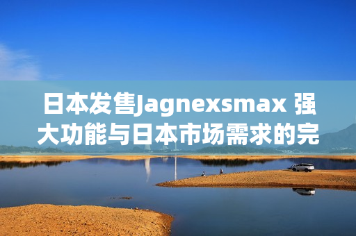 日本发售Jagnexsmax 强大功能与日本市场需求的完美结合