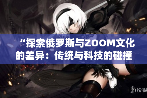 “探索俄罗斯与ZOOM文化的差异：传统与科技的碰撞”