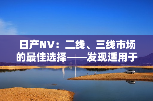 日产NV：二线、三线市场的最佳选择——发现适用于各种商业需求的完美车型