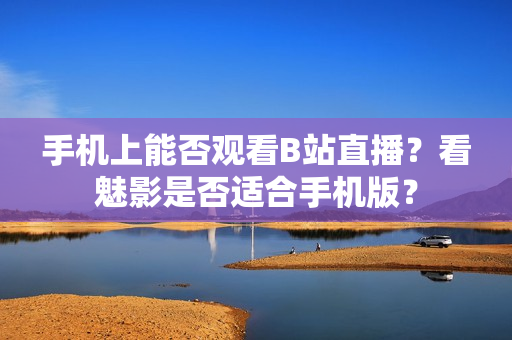 手机上能否观看B站直播？看魅影是否适合手机版？