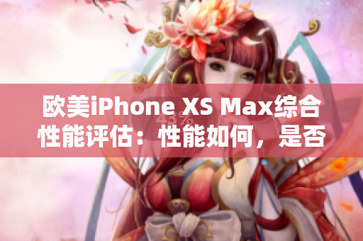 欧美iPhone XS Max综合性能评估：性能如何，是否值得购买？