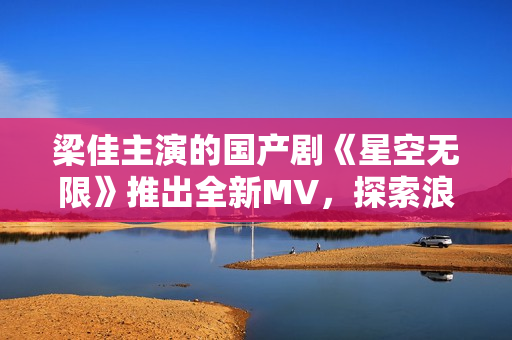 梁佳主演的国产剧《星空无限》推出全新MV，探索浪漫与科幻的融合之旅