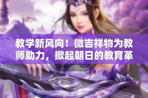 教学新风向！微吉祥物为教师助力，掀起朝日的教育革新浪潮