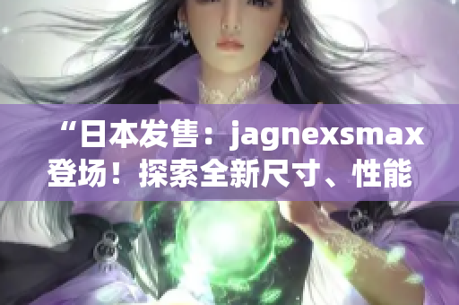 “日本发售：jagnexsmax登场！探索全新尺寸、性能与功能！”