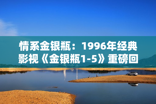 情系金银瓶：1996年经典影视《金银瓶1-5》重磅回顾与深度解析