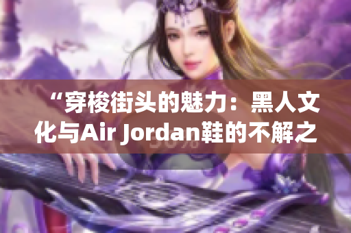 “穿梭街头的魅力：黑人文化与Air Jordan鞋的不解之缘”