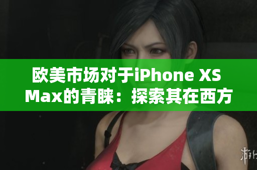 欧美市场对于iPhone XS Max的青睐：探索其在西方消费者中的受欢迎程度