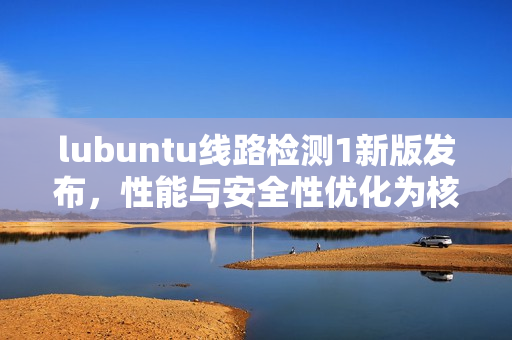 lubuntu线路检测1新版发布，性能与安全性优化为核心焦点