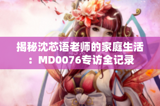 揭秘沈芯语老师的家庭生活：MD0076专访全记录