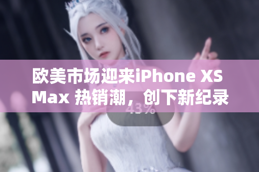 欧美市场迎来iPhone XS Max 热销潮，创下新纪录