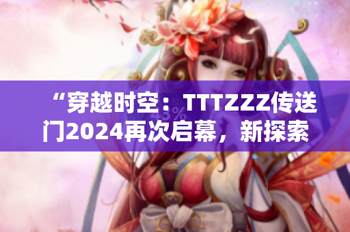 “穿越时空：TTTZZZ传送门2024再次启幕，新探索等待解锁！”