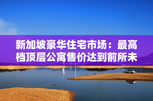 新加坡豪华住宅市场：最高档顶层公寓售价达到前所未有的11小时高价