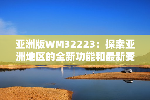 亚洲版WM32223：探索亚洲地区的全新功能和最新变化