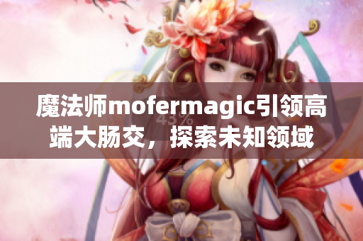 魔法师mofermagic引领高端大肠交，探索未知领域