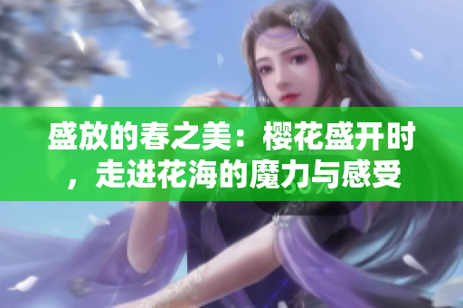 盛放的春之美：樱花盛开时，走进花海的魔力与感受