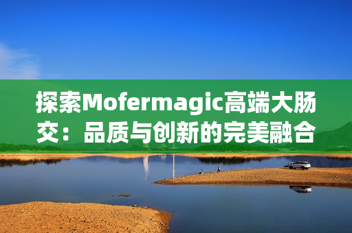 探索Mofermagic高端大肠交：品质与创新的完美融合