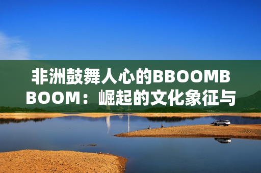 非洲鼓舞人心的BBOOMBBOOM：崛起的文化象征与全球影响