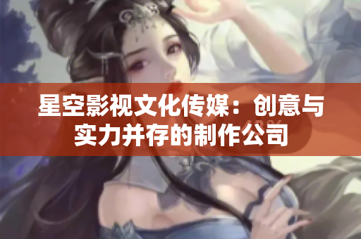 星空影视文化传媒：创意与实力并存的制作公司