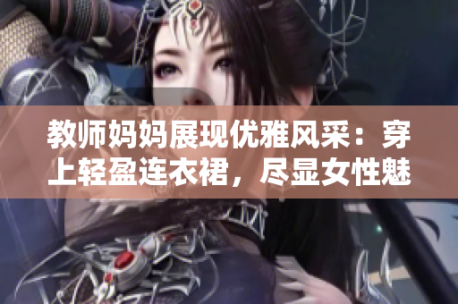 教师妈妈展现优雅风采：穿上轻盈连衣裙，尽显女性魅力