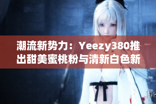 潮流新势力：Yeezy380推出甜美蜜桃粉与清新白色新配色