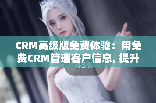 CRM高级版免费体验：用免费CRM管理客户信息, 提升销售效率